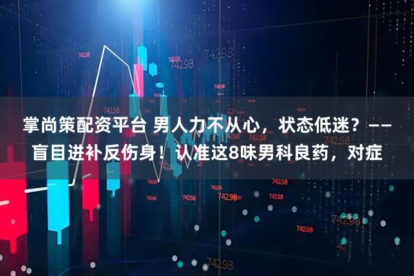 掌尚策配资平台 男人力不从心，状态低迷？——盲目进补反伤身！认准这8味男科良药，对症