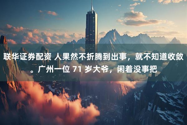 联华证券配资 人果然不折腾到出事，就不知道收敛。广州一位 71 岁大爷，闲着没事把