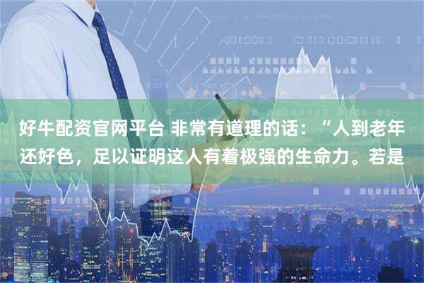好牛配资官网平台 非常有道理的话：“人到老年还好色，足以证明这人有着极强的生命力。若是