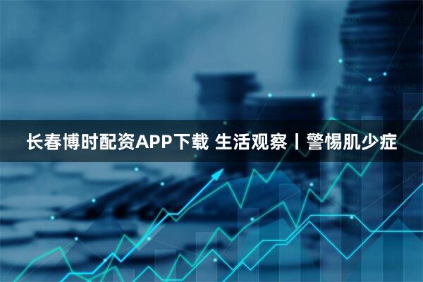 长春博时配资APP下载 生活观察丨警惕肌少症