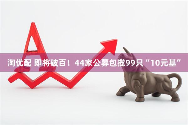 淘优配 即将破百！44家公募包揽99只“10元基”