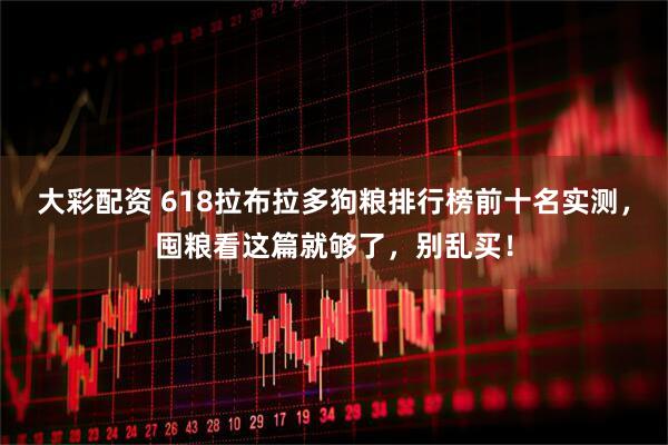 大彩配资 618拉布拉多狗粮排行榜前十名实测，囤粮看这篇就够了，别乱买！
