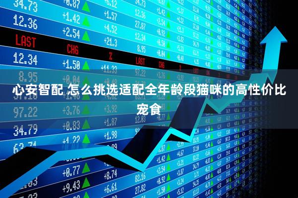 心安智配 怎么挑选适配全年龄段猫咪的高性价比宠食