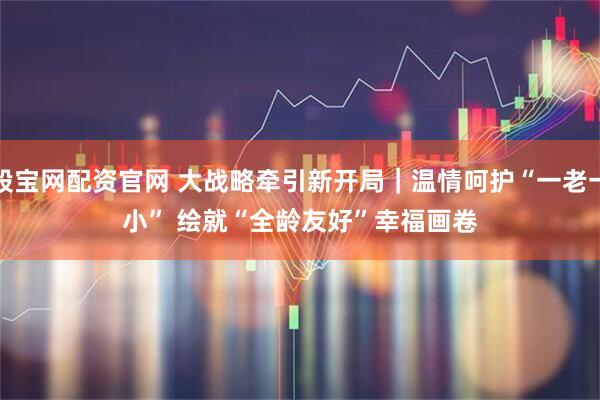股宝网配资官网 大战略牵引新开局｜温情呵护“一老一小” 绘就“全龄友好”幸福画卷