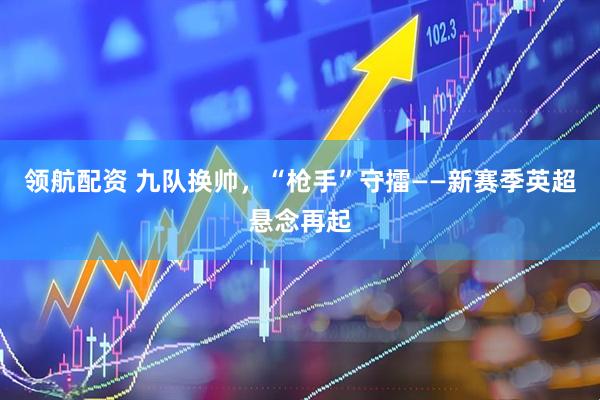 领航配资 九队换帅，“枪手”守擂——新赛季英超悬念再起