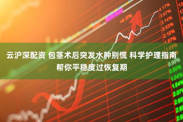 云沪深配资 包茎术后突发水肿别慌 科学护理指南帮你平稳度过恢复期
