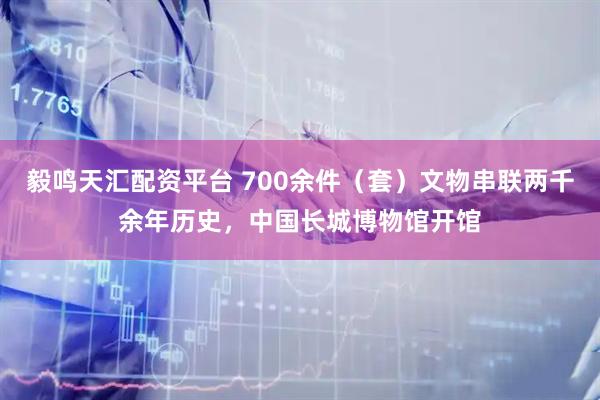 毅鸣天汇配资平台 700余件（套）文物串联两千余年历史，中国长城博物馆开馆