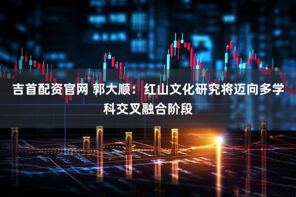 吉首配资官网 郭大顺：红山文化研究将迈向多学科交叉融合阶段