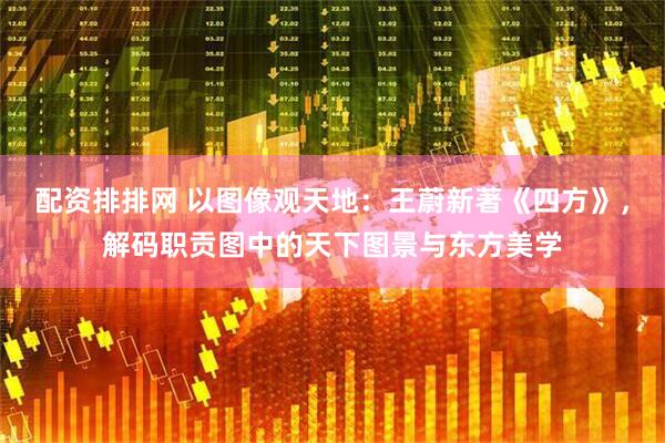 配资排排网 以图像观天地：王蔚新著《四方》，解码职贡图中的天下图景与东方美学